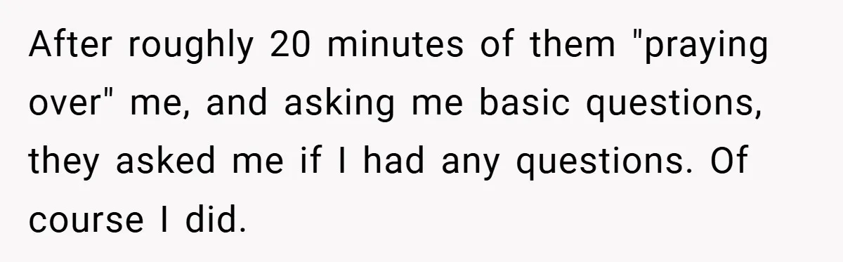 After roughly 20 minutes of them "praying over" me, and asking me basic questions, they asked me if I had any questions. Of course I did.