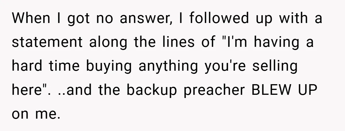 When I got no answer, I followed up with a statement along the lines of "I'm having a hard time buying anything you're selling here". ..and the backup preacher BLEW...