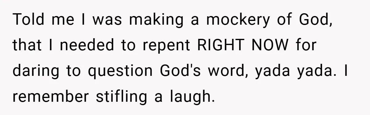 Told me I was making a mockery of God, that I needed to repent RIGHT NOW for daring to question God's word, yada yada. I remember stifling a laugh.