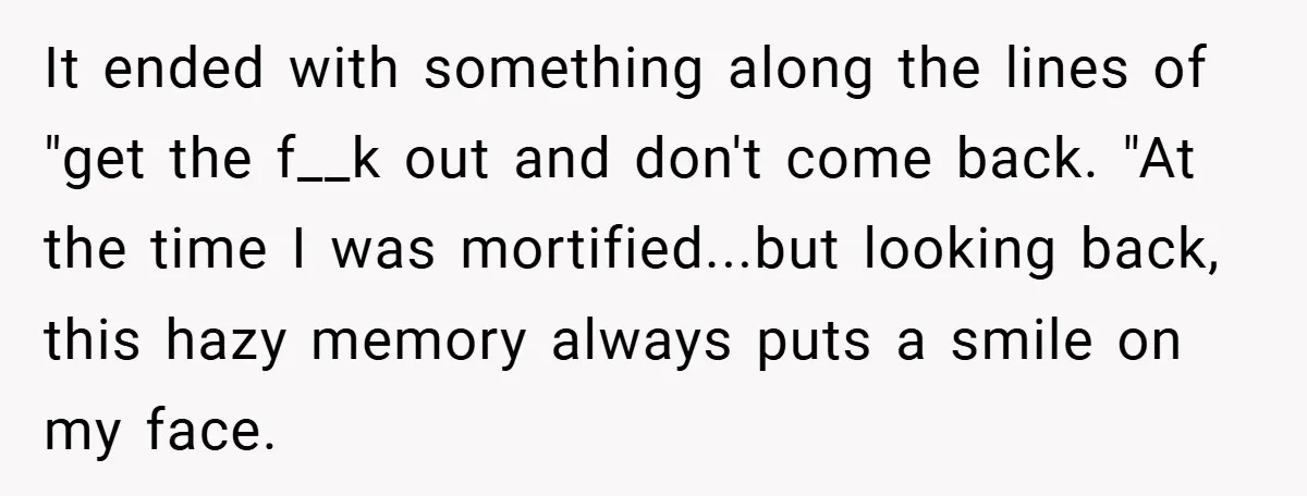 It ended with something along the lines of "get the f__k out and don't come back. "At the time I was mortified...but looking back, this hazy memory always puts a...