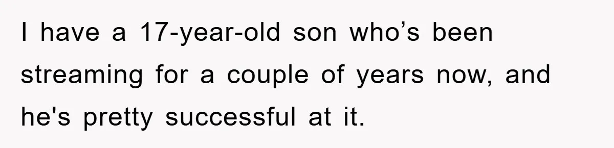 I have a 17-year-old son who’s been streaming for a couple of years now, and he's pretty successful at it.