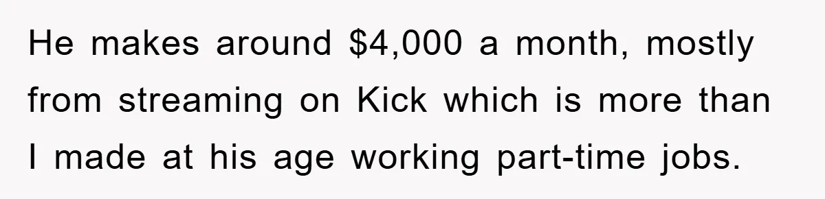 He makes around $4,000 a month, mostly from streaming on Kick which is more than I made at his age working part-time jobs.
