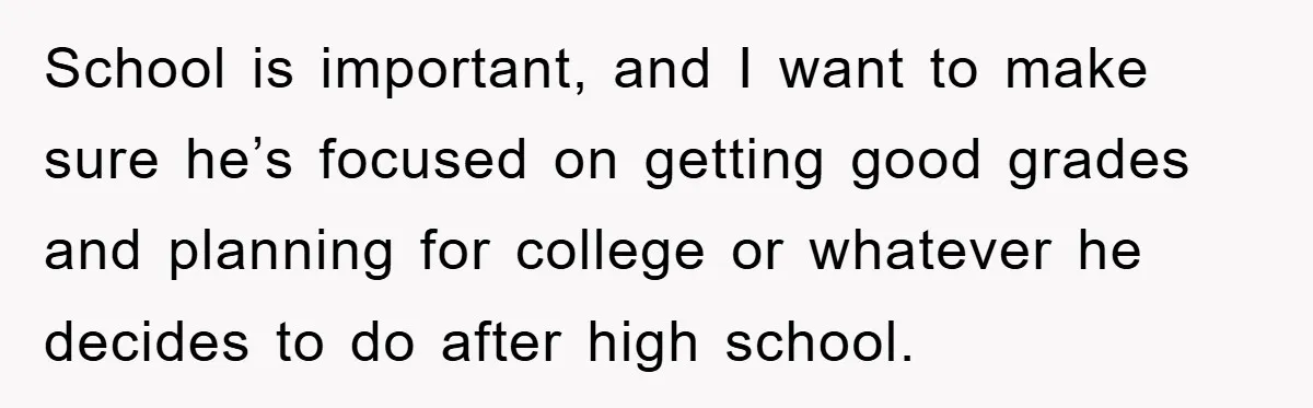 School is important, and I want to make sure he’s focused on getting good grades and planning for college or whatever he decides to do after high school.