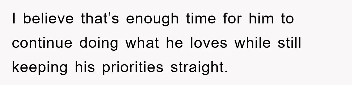 I believe that’s enough time for him to continue doing what he loves while still keeping his priorities straight.
