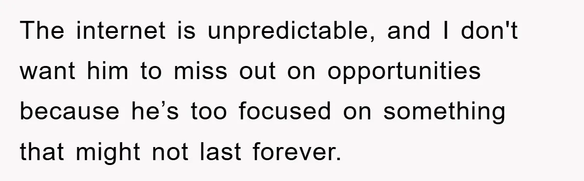 The internet is unpredictable, and I don't want him to miss out on opportunities because he’s too focused on something that might not last forever.