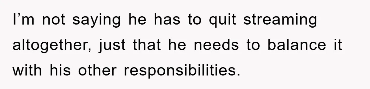 I’m not saying he has to quit streaming altogether, just that he needs to balance it with his other responsibilities.
