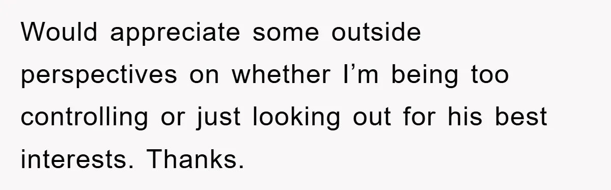 Would appreciate some outside perspectives on whether I’m being too controlling or just looking out for his best interests. Thanks.
