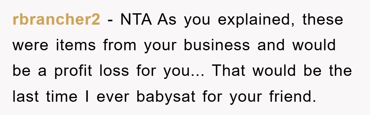 Friendship on the Rocks After Mom Demands Free 'Toys' from Small Business Owner rbrancher2 - NTA As you explained, these were items from your business and would be a profit loss for you... That would be the last time I ever babysat for...
