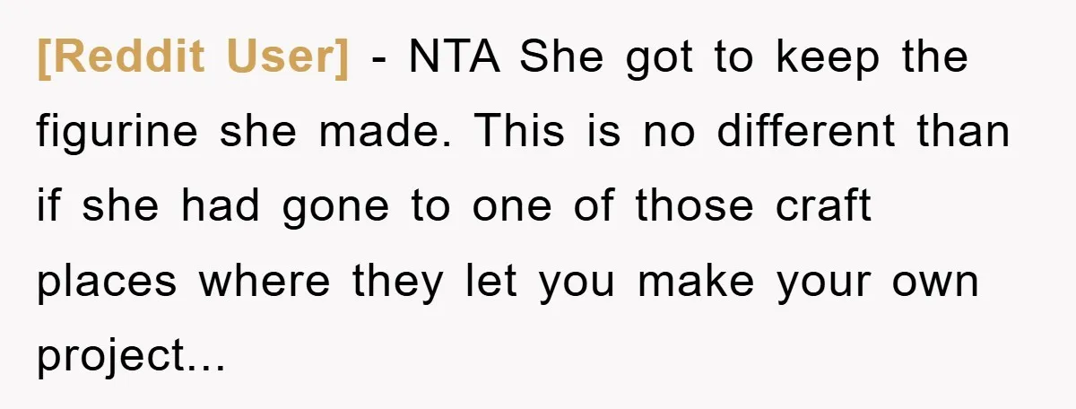 [Reddit User] - NTA She got to keep the figurine she made. This is no different than if she had gone to one of those craft places where they let...