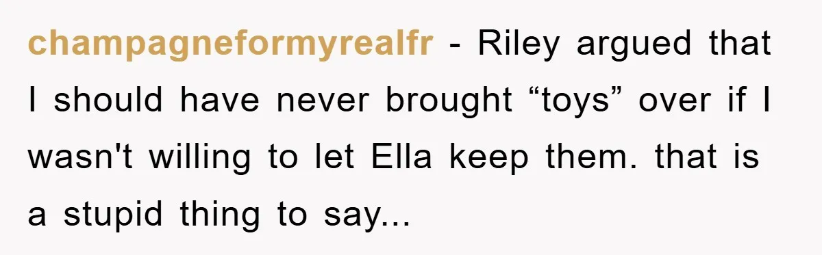 Friendship on the Rocks After Mom Demands Free 'Toys' from Small Business Owner champagneformyrealfr - Riley argued that I should have never brought “toys” over if I wasn't willing to let Ella keep them. that is a stupid thing to say...