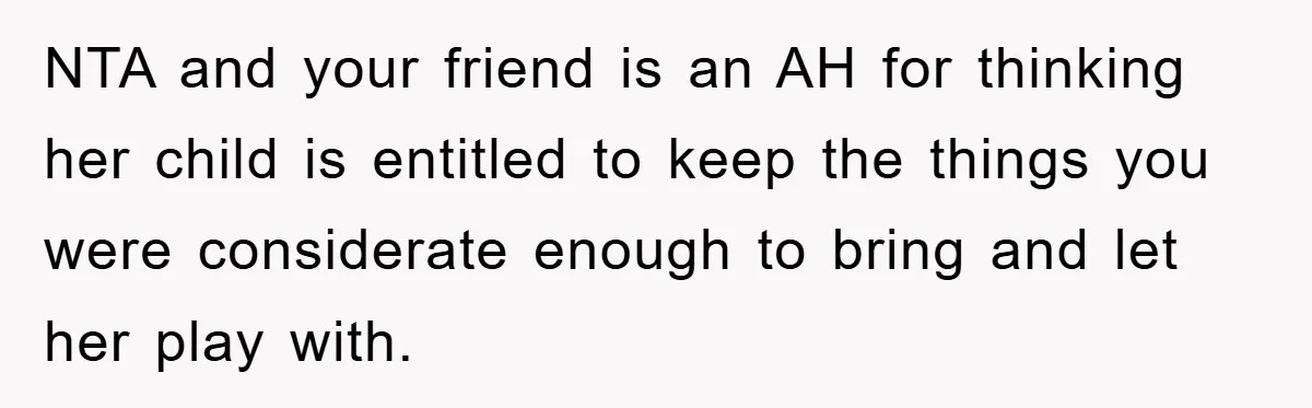 Friendship on the Rocks After Mom Demands Free 'Toys' from Small Business Owner NTA and your friend is an AH for thinking her child is entitled to keep the things you were considerate enough to bring and let her play with.