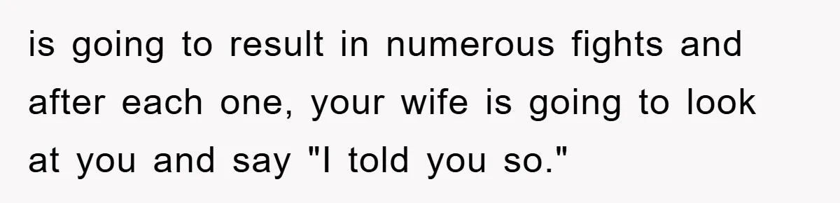 is going to result in numerous fights and after each one, your wife is going to look at you and say "I told you so."
