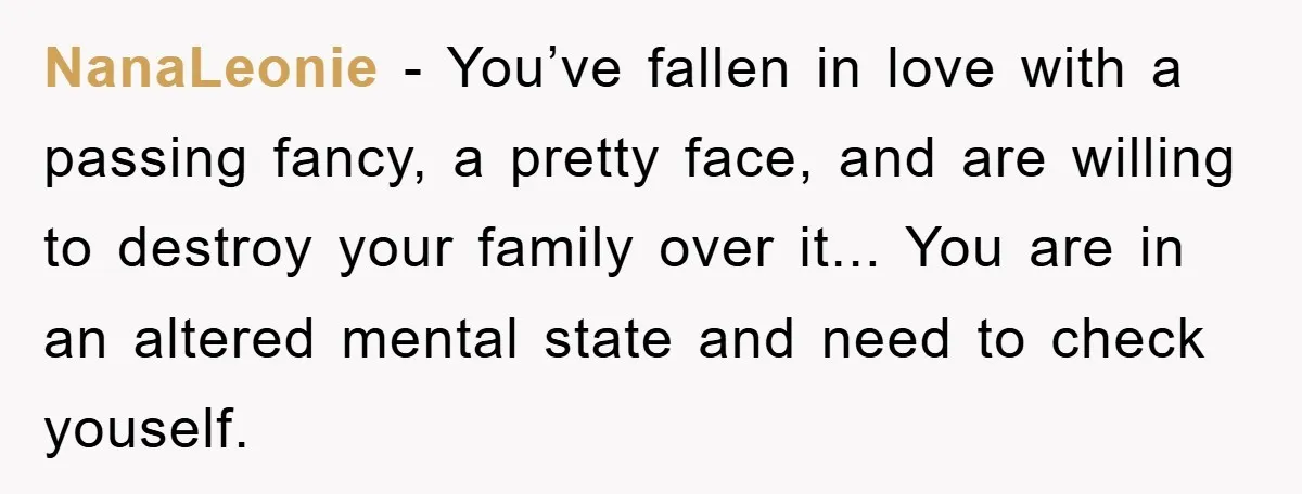 NanaLeonie - You’ve fallen in love with a passing fancy, a pretty face, and are willing to destroy your family over it... You are in an altered mental state and...