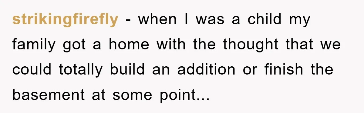 strikingfirefly - when I was a child my family got a home with the thought that we could totally build an addition or finish the basement at some point...