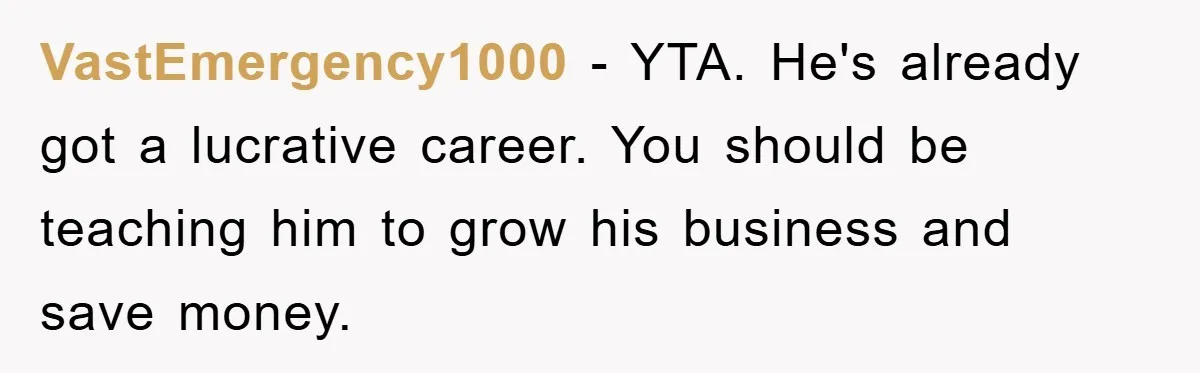 VastEmergency1000 − YTA. He's already got a lucrative career. You should be teaching him to grow his business and save money.