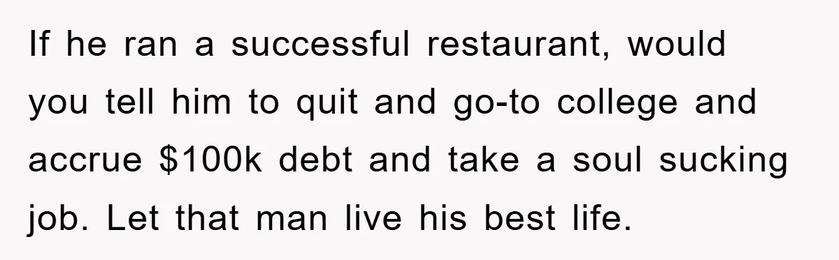 If he ran a successful restaurant, would you tell him to quit and go-to college and accrue $100k debt and take a soul sucking job. Let that man live his...
