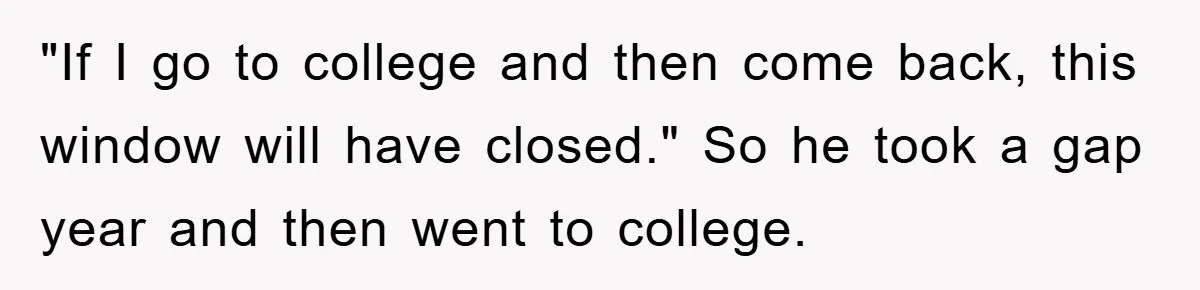 "If I go to college and then come back, this window will have closed." So he took a gap year and then went to college.