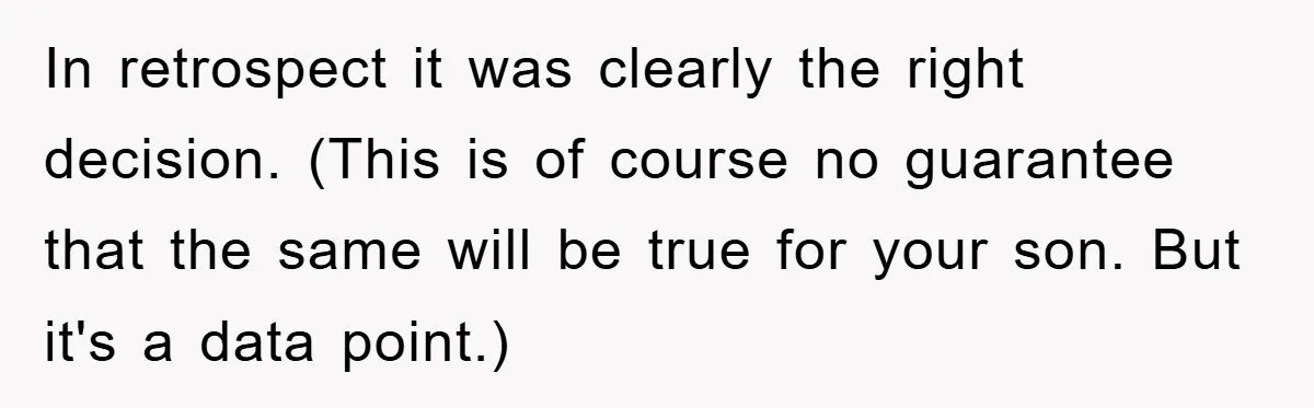 In retrospect it was clearly the right decision. (This is of course no guarantee that the same will be true for your son. But it's a data point.)