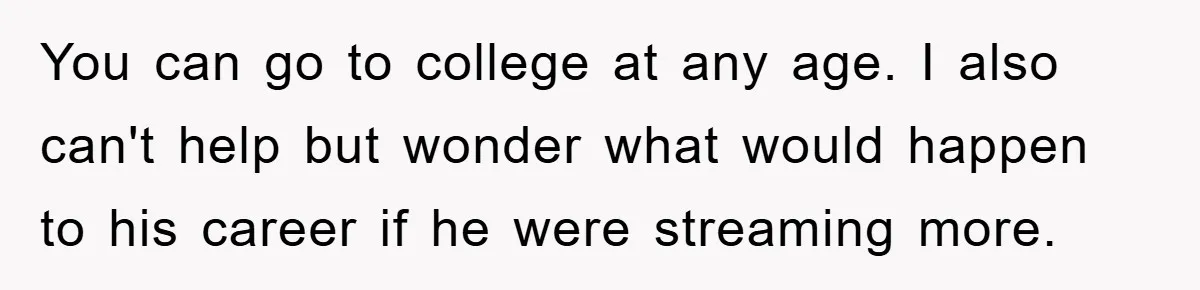 You can go to college at any age. I also can't help but wonder what would happen to his career if he were streaming more.