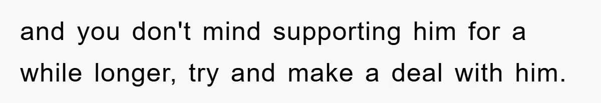 and you don't mind supporting him for a while longer, try and make a deal with him.