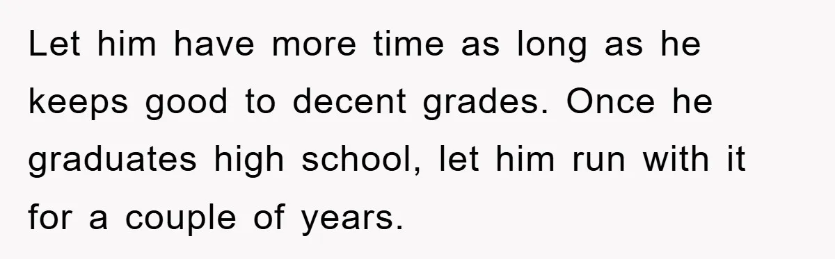 Let him have more time as long as he keeps good to decent grades. Once he graduates high school, let him run with it for a couple of years.