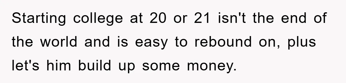Starting college at 20 or 21 isn't the end of the world and is easy to rebound on, plus let's him build up some money.