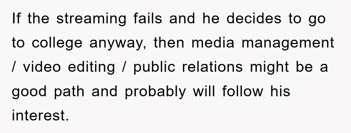 If the streaming fails and he decides to go to college anyway, then media management / video editing / public relations might be a good path and probably will follow...