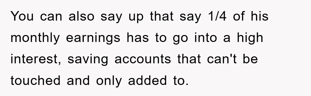 You can also say up that say 1/4 of his monthly earnings has to go into a high interest, saving accounts that can't be touched and only added to.