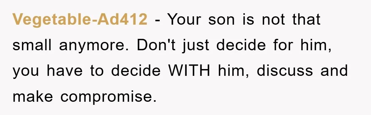 Vegetable-Ad412 − Your son is not that small anymore. Don't just decide for him, you have to decide WITH him, discuss and make compromise.