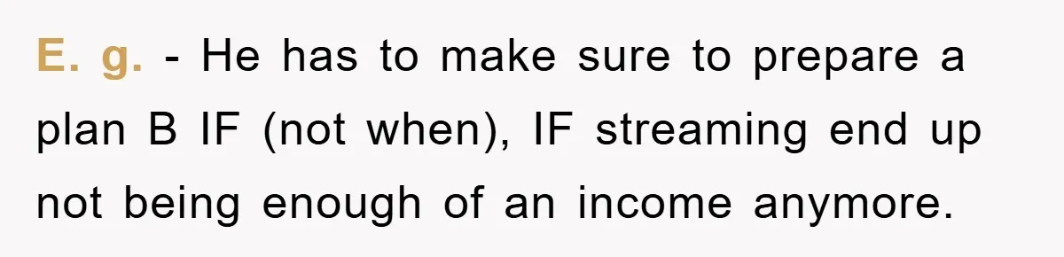 E. g. - He has to make sure to prepare a plan B IF (not when), IF streaming end up not being enough of an income anymore.
