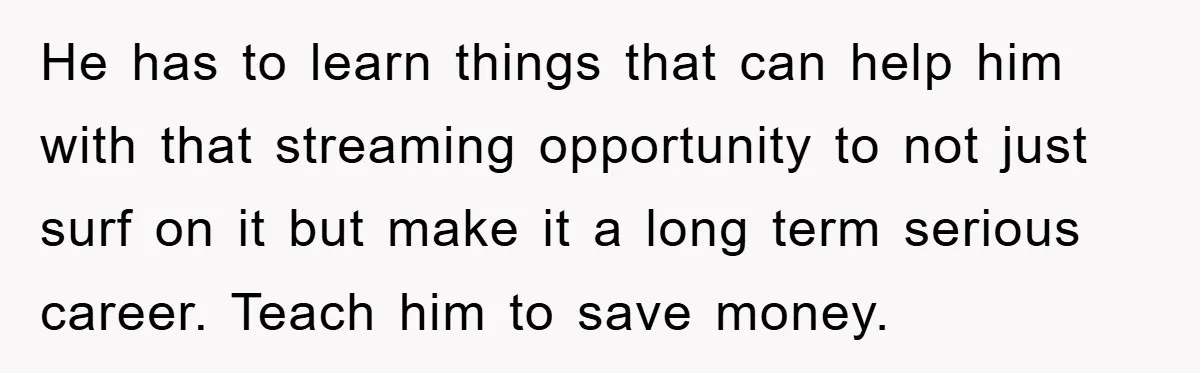 He has to learn things that can help him with that streaming opportunity to not just surf on it but make it a long term serious career. Teach him to...