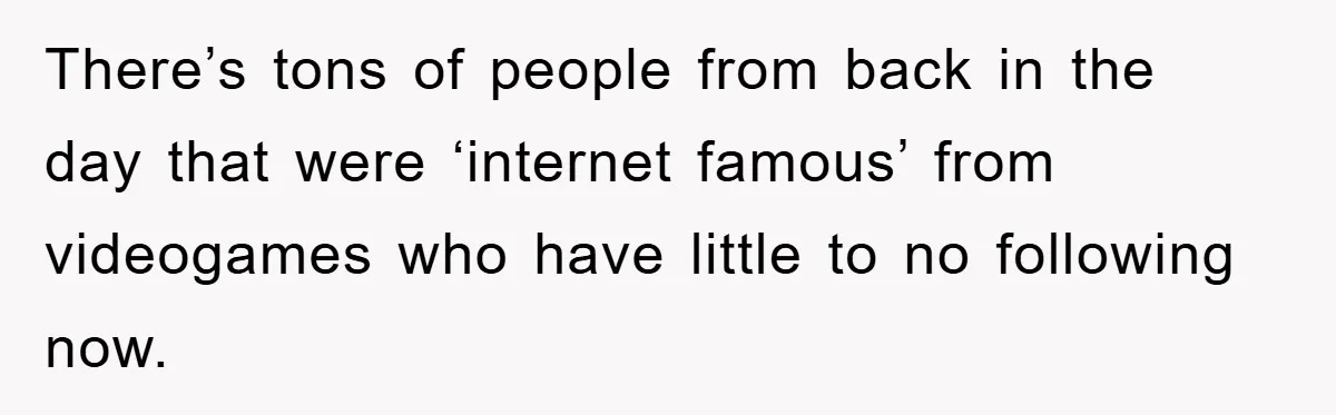 There’s tons of people from back in the day that were ‘internet famous’ from videogames who have little to no following now.