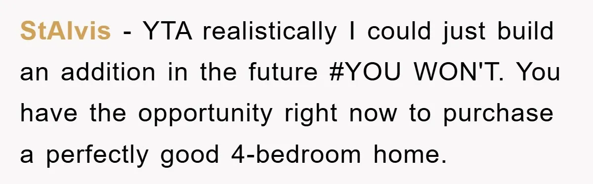 StAlvis - YTA realistically I could just build an addition in the future #YOU WON'T. You have the opportunity right now to purchase a perfectly good 4-bedroom home.