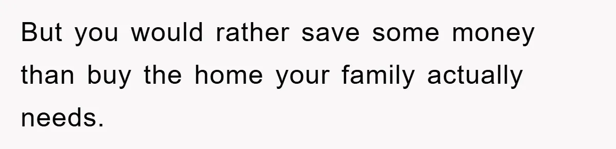 But you would rather save some money than buy the home your family actually needs.