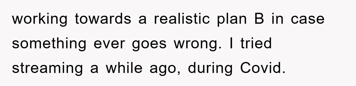 working towards a realistic plan B in case something ever goes wrong. I tried streaming a while ago, during Covid.