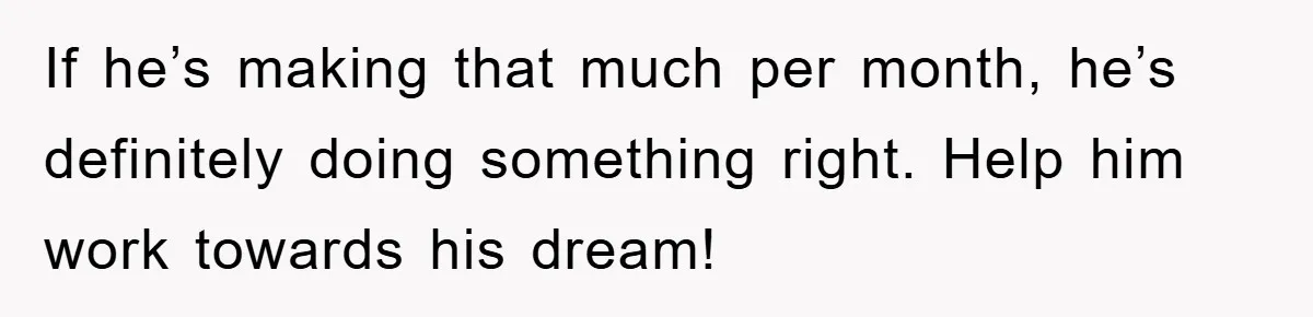 If he’s making that much per month, he’s definitely doing something right. Help him work towards his dream!