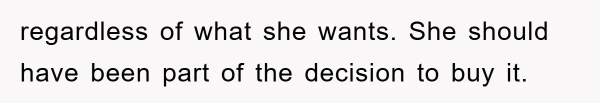 regardless of what she wants. She should have been part of the decision to buy it.
