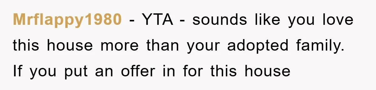 Mrflappy1980 - YTA - sounds like you love this house more than your adopted family. If you put an offer in for this house