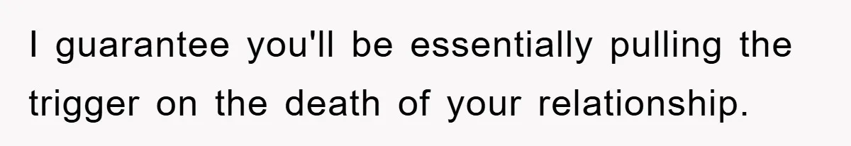 I guarantee you'll be essentially pulling the trigger on the death of your relationship.