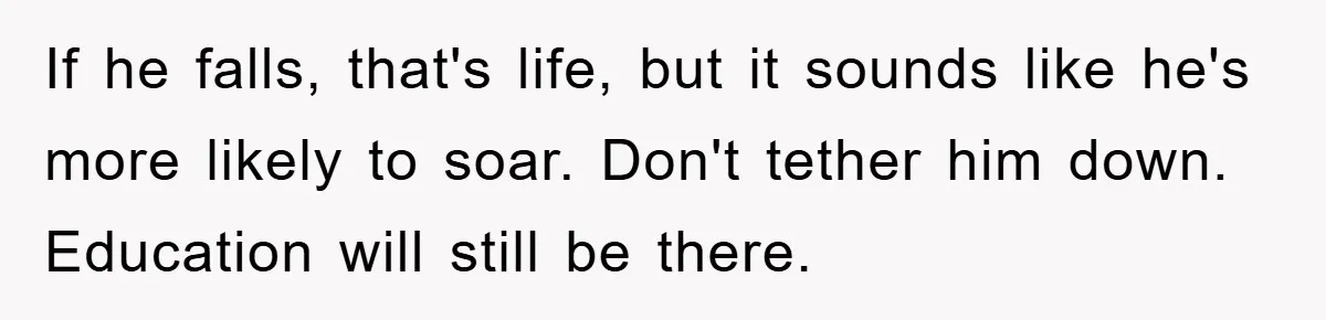 If he falls, that's life, but it sounds like he's more likely to soar. Don't tether him down. Education will still be there.