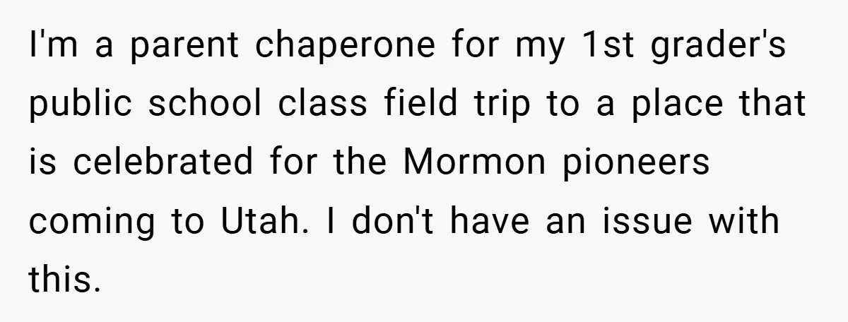 I'm a parent chaperone for my 1st grader's public school class field trip to a place that is celebrated for the Mormon pioneers coming to Utah. I don't have an...