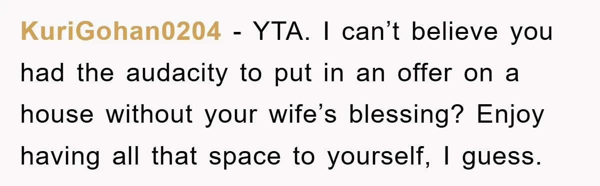 KuriGohan0204 - YTA. I can’t believe you had the audacity to put in an offer on a house without your wife’s blessing? Enjoy having all that space to yourself, I...