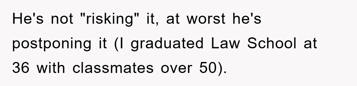 He's not "risking" it, at worst he's postponing it (I graduated Law School at 36 with classmates over 50).