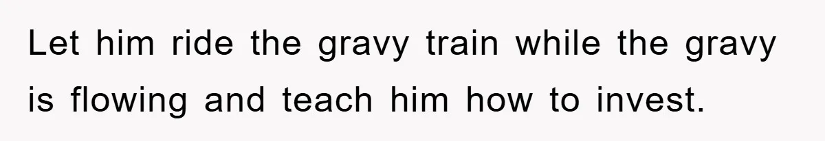 Let him ride the gravy train while the gravy is flowing and teach him how to invest.