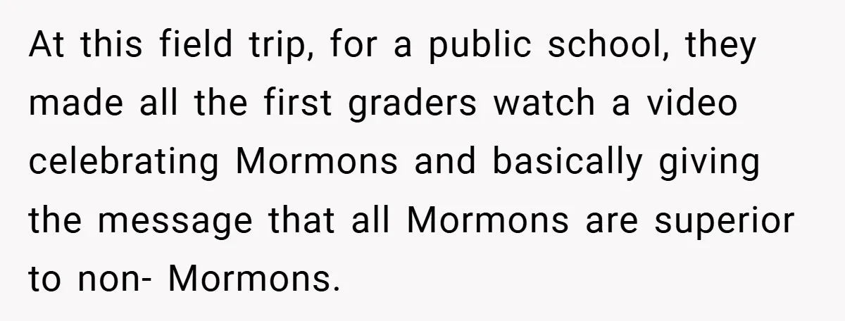 At this field trip, for a public school, they made all the first graders watch a video celebrating Mormons and basically giving the message that all Mormons are superior to...