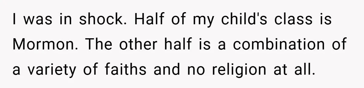 I was in shock. Half of my child's class is Mormon. The other half is a combination of a variety of faiths and no religion at all.
