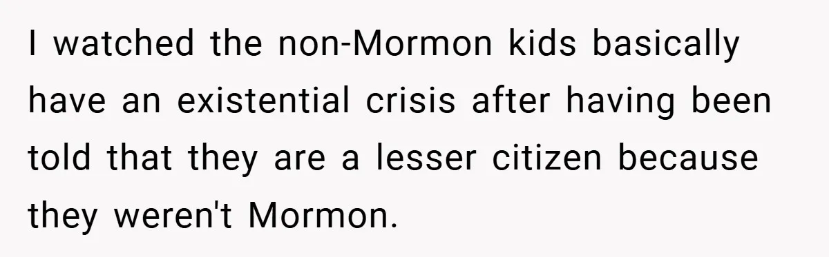 I watched the non-Mormon kids basically have an existential crisis after having been told that they are a lesser citizen because they weren't Mormon.