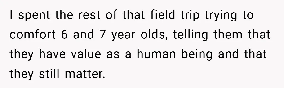 I spent the rest of that field trip trying to comfort 6 and 7 year olds, telling them that they have value as a human being and that they still...