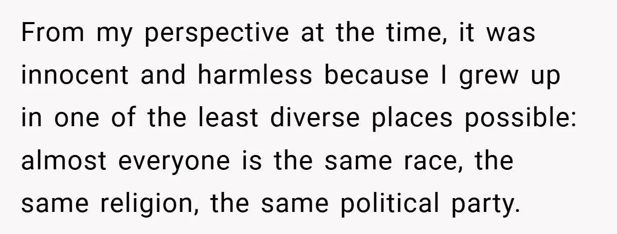 From my perspective at the time, it was innocent and harmless because I grew up in one of the least diverse places possible: almost everyone is the same race, the...