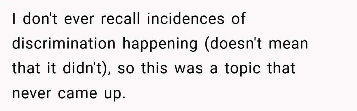 I don't ever recall incidences of discrimination happening (doesn't mean that it didn't), so this was a topic that never came up.